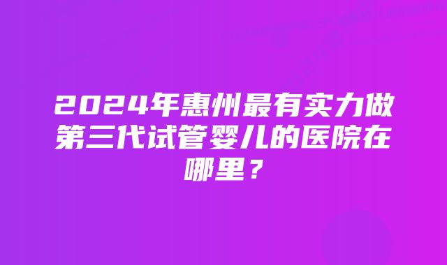 2024年惠州最有实力做第三代试管婴儿的医院在哪里？