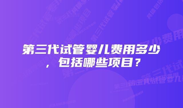 第三代试管婴儿费用多少，包括哪些项目？