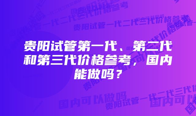 贵阳试管第一代、第二代和第三代价格参考，国内能做吗？