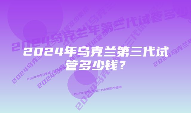 2024年乌克兰第三代试管多少钱？