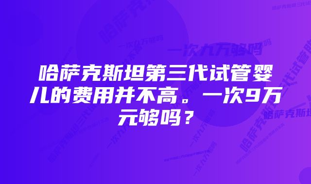 哈萨克斯坦第三代试管婴儿的费用并不高。一次9万元够吗？