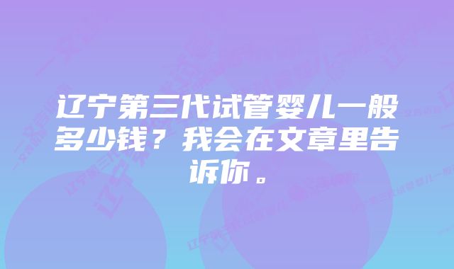 辽宁第三代试管婴儿一般多少钱？我会在文章里告诉你。