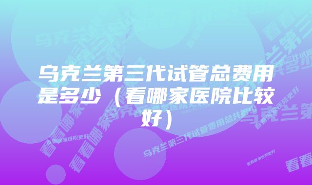 乌克兰第三代试管总费用是多少（看哪家医院比较好）