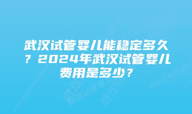 武汉试管婴儿能稳定多久？2024年武汉试管婴儿费用是多少？