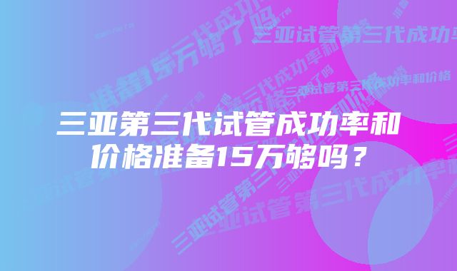 三亚第三代试管成功率和价格准备15万够吗？