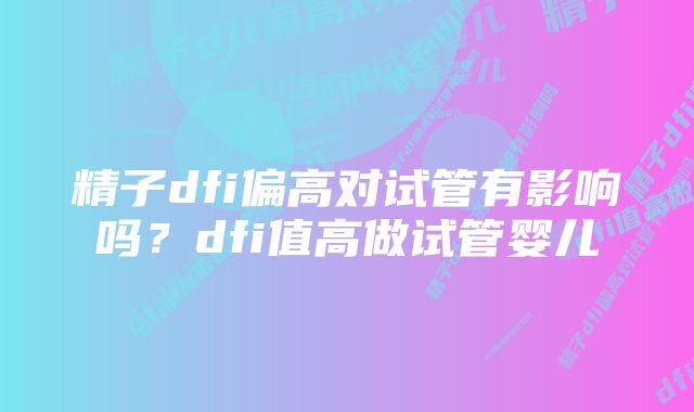 精子dfi偏高对试管有影响吗？dfi值高做试管婴儿