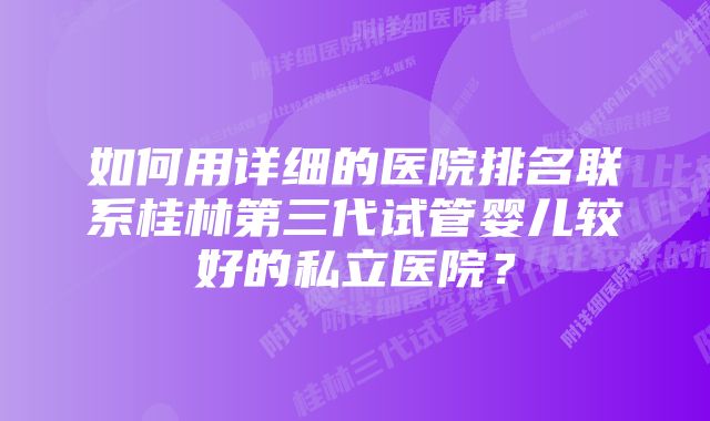 如何用详细的医院排名联系桂林第三代试管婴儿较好的私立医院？