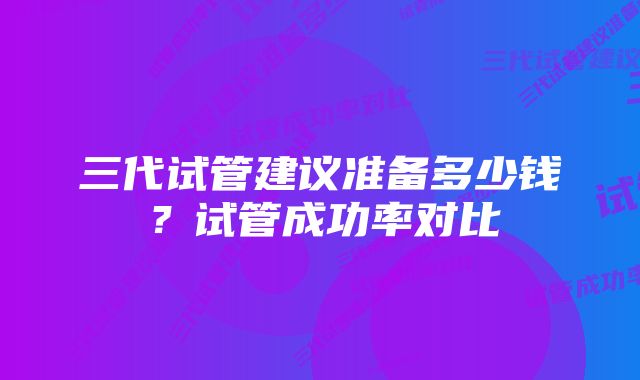 三代试管建议准备多少钱？试管成功率对比