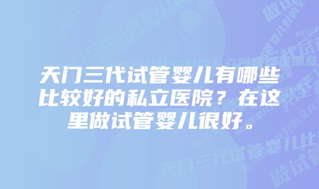 天门三代试管婴儿有哪些比较好的私立医院？在这里做试管婴儿很好。