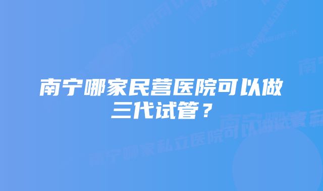 南宁哪家民营医院可以做三代试管？