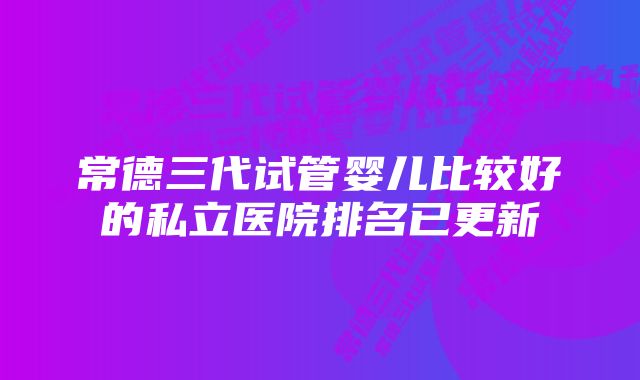 常德三代试管婴儿比较好的私立医院排名已更新