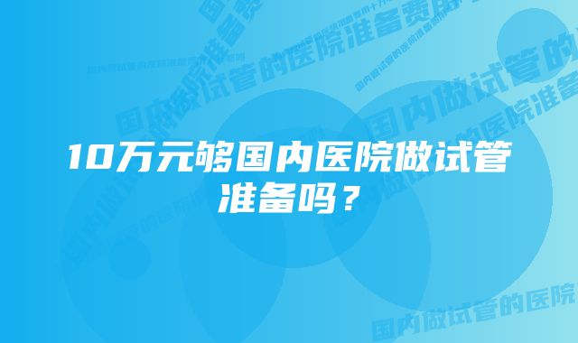 10万元够国内医院做试管准备吗？