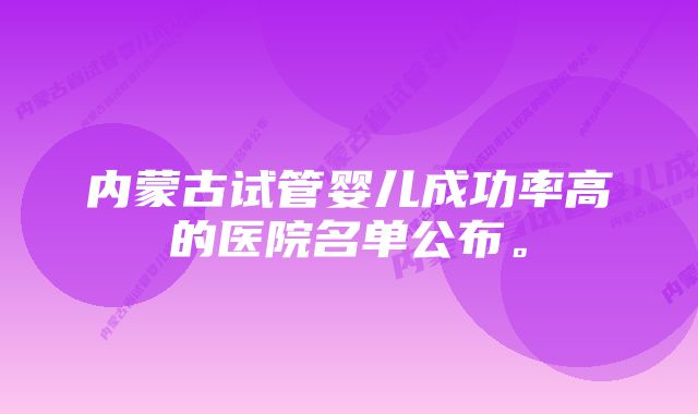 内蒙古试管婴儿成功率高的医院名单公布。