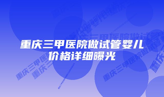 重庆三甲医院做试管婴儿价格详细曝光