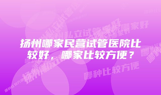 扬州哪家民营试管医院比较好，哪家比较方便？