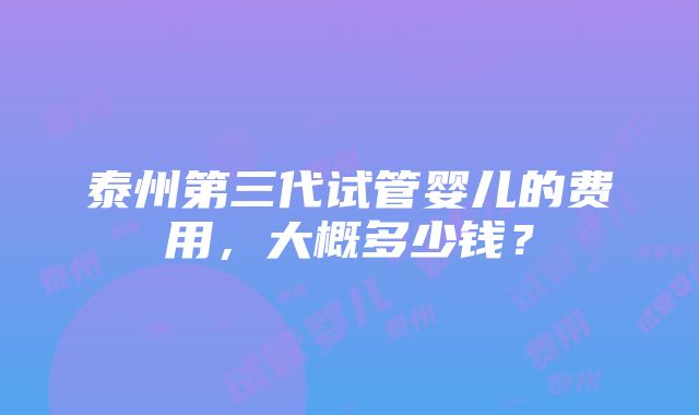 泰州第三代试管婴儿的费用，大概多少钱？