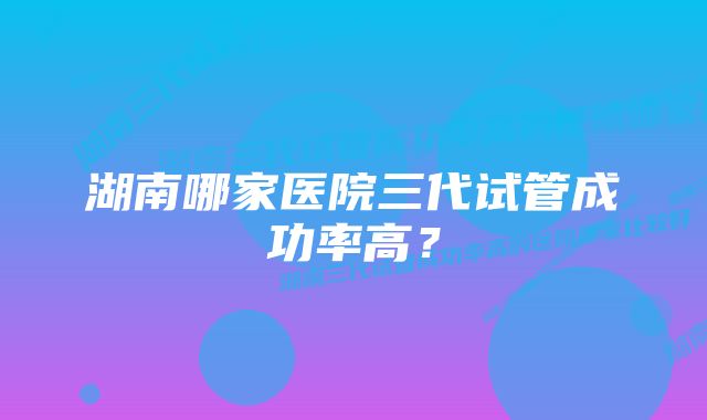 湖南哪家医院三代试管成功率高？