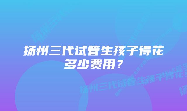 扬州三代试管生孩子得花多少费用？