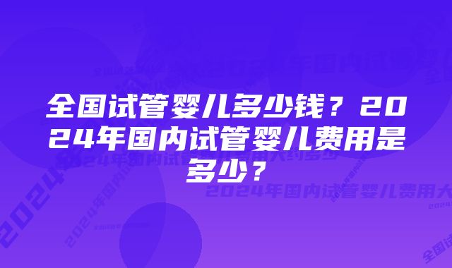 全国试管婴儿多少钱？2024年国内试管婴儿费用是多少？