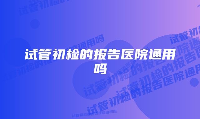 试管初检的报告医院通用吗