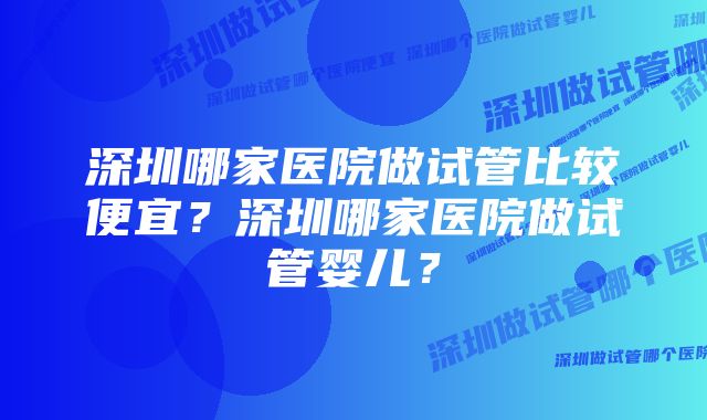 深圳哪家医院做试管比较便宜？深圳哪家医院做试管婴儿？