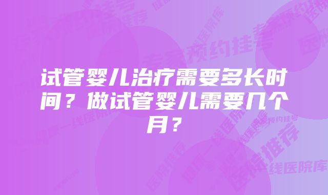 试管婴儿治疗需要多长时间？做试管婴儿需要几个月？