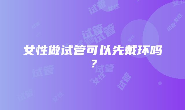 女性做试管可以先戴环吗？