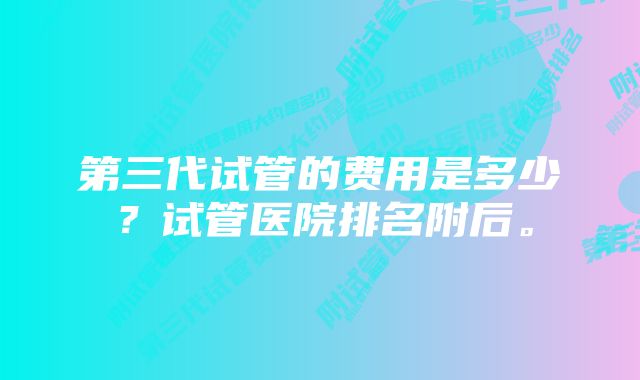 第三代试管的费用是多少？试管医院排名附后。