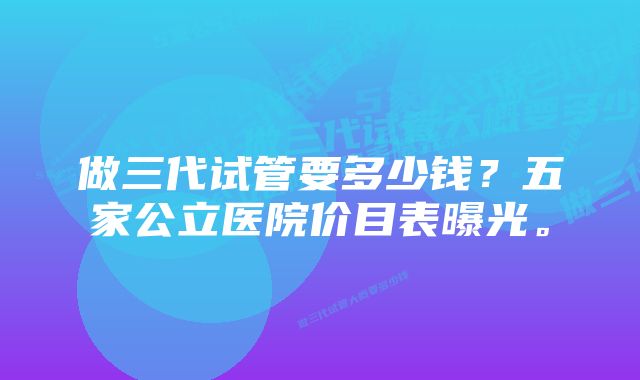 做三代试管要多少钱？五家公立医院价目表曝光。