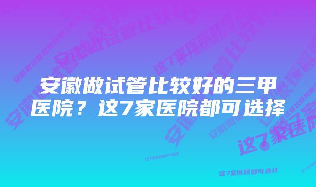 安徽做试管比较好的三甲医院？这7家医院都可选择