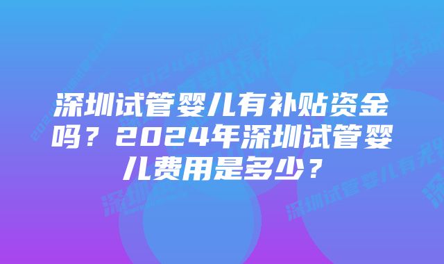 深圳试管婴儿有补贴资金吗？2024年深圳试管婴儿费用是多少？