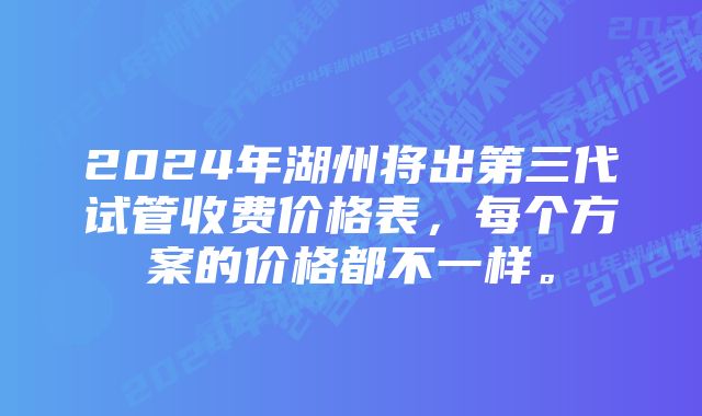 2024年湖州将出第三代试管收费价格表，每个方案的价格都不一样。