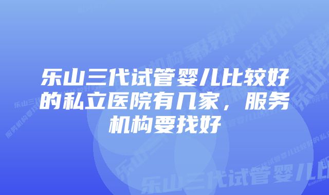 乐山三代试管婴儿比较好的私立医院有几家，服务机构要找好