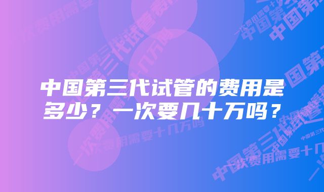 中国第三代试管的费用是多少？一次要几十万吗？