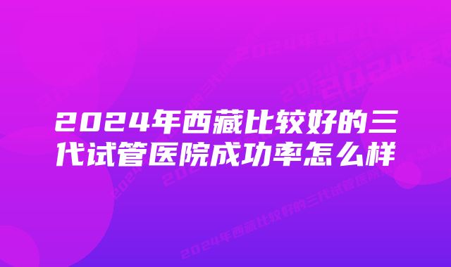 2024年西藏比较好的三代试管医院成功率怎么样