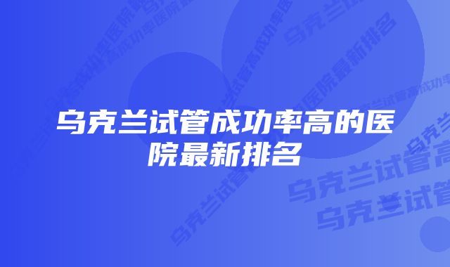 乌克兰试管成功率高的医院最新排名