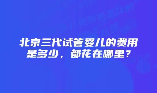 北京三代试管婴儿的费用是多少，都花在哪里？