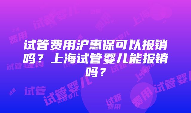 试管费用沪惠保可以报销吗？上海试管婴儿能报销吗？