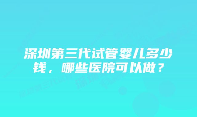 深圳第三代试管婴儿多少钱，哪些医院可以做？