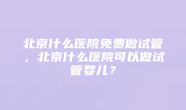 北京什么医院免费做试管，北京什么医院可以做试管婴儿？