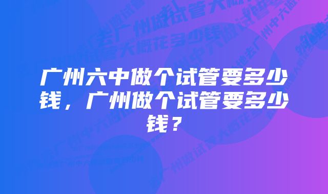 广州六中做个试管要多少钱，广州做个试管要多少钱？