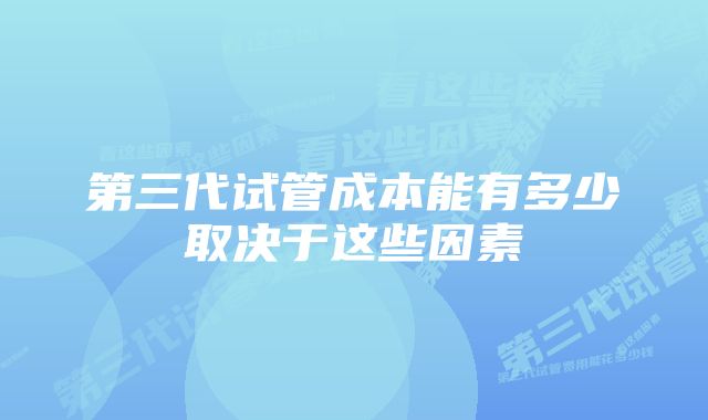 第三代试管成本能有多少取决于这些因素