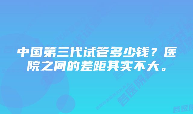 中国第三代试管多少钱？医院之间的差距其实不大。