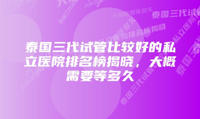 泰国三代试管比较好的私立医院排名榜揭晓，大概需要等多久