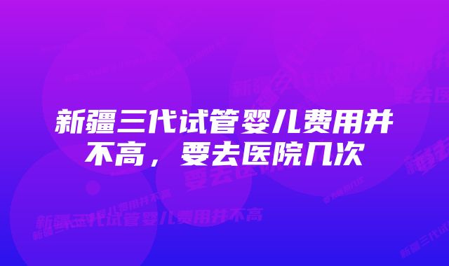 新疆三代试管婴儿费用并不高，要去医院几次