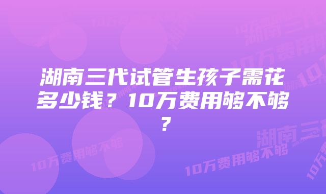 湖南三代试管生孩子需花多少钱？10万费用够不够？