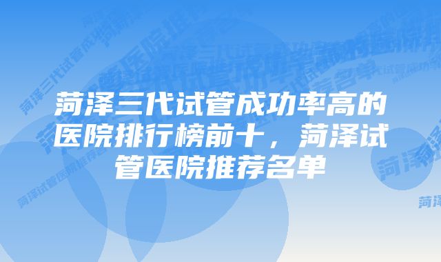 菏泽三代试管成功率高的医院排行榜前十，菏泽试管医院推荐名单