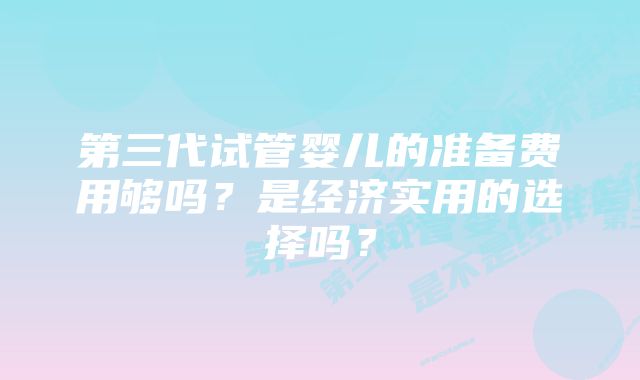 第三代试管婴儿的准备费用够吗？是经济实用的选择吗？