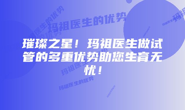 璀璨之星！玛祖医生做试管的多重优势助您生育无忧！