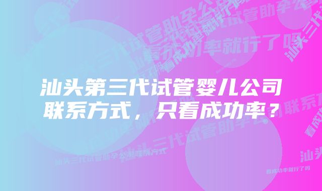 汕头第三代试管婴儿公司联系方式，只看成功率？